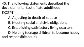 40. The following statements described the
developmental task of late adulthood
EXCEPT _______.
A. Adjusting to death of spouse
B. Meeting social and civic obligations
C. Establishing satisfactory living quarters
D. Helping teenage children to become happy
and responsible adults
 