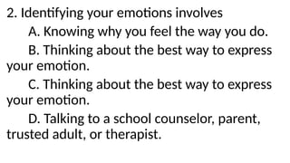 2. Identifying your emotions involves
A. Knowing why you feel the way you do.
B. Thinking about the best way to express
your emotion.
C. Thinking about the best way to express
your emotion.
D. Talking to a school counselor, parent,
trusted adult, or therapist.
 