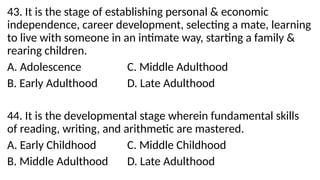43. It is the stage of establishing personal & economic
independence, career development, selecting a mate, learning
to live with someone in an intimate way, starting a family &
rearing children.
A. Adolescence C. Middle Adulthood
B. Early Adulthood D. Late Adulthood
44. It is the developmental stage wherein fundamental skills
of reading, writing, and arithmetic are mastered.
A. Early Childhood C. Middle Childhood
B. Middle Adulthood D. Late Adulthood
 