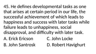 45. He defines developmental tasks as one
that arises at certain period in our life, the
successful achievement of which leads to
happiness and success with later tasks while
failure leads to unhappiness, social
disapproval, and difficulty with later task.
A. Erick Ericson C. John Locke
B. John Santrosk D. Robert Havighurt
 