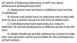 46. Which of following statements is NOT true about
adolescence developmental task?
A. Adolescents have one foot in childhood and one foot
in adulthood.
B. Parents and adults have an important role to play with
and can give a positive impact on the lives of adolescents.
C. A developmental task represents our culture's
definition of normal development at different points in the life
span.
D. Adults should not provide adolescents a space to make
their own decisions and be accountable for the consequences
of their actions.
 