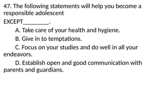 47. The following statements will help you become a
responsible adolescent
EXCEPT________.
A. Take care of your health and hygiene.
B. Give in to temptations.
C. Focus on your studies and do well in all your
endeavors.
D. Establish open and good communication with
parents and guardians.
 