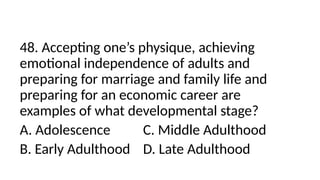 48. Accepting one’s physique, achieving
emotional independence of adults and
preparing for marriage and family life and
preparing for an economic career are
examples of what developmental stage?
A. Adolescence C. Middle Adulthood
B. Early Adulthood D. Late Adulthood
 