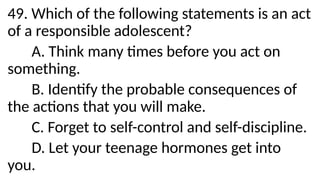 49. Which of the following statements is an act
of a responsible adolescent?
A. Think many times before you act on
something.
B. Identify the probable consequences of
the actions that you will make.
C. Forget to self-control and self-discipline.
D. Let your teenage hormones get into
you.
 