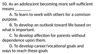 50. As an adolescent becoming more self-sufficient
means _______.
A. To learn to work with others for a common
purpose.
B. To develop an outlook toward life based on
what is important.
C. To develop affection for parents without
dependence upon them.
D. To develop career/vocational goals and
ways to reach these goals
 
