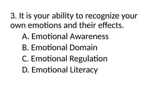 3. It is your ability to recognize your
own emotions and their effects.
A. Emotional Awareness
B. Emotional Domain
C. Emotional Regulation
D. Emotional Literacy
 