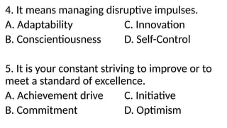 4. It means managing disruptive impulses.
A. Adaptability C. Innovation
B. Conscientiousness D. Self-Control
5. It is your constant striving to improve or to
meet a standard of excellence.
A. Achievement drive C. Initiative
B. Commitment D. Optimism
 