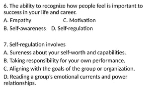 6. The ability to recognize how people feel is important to
success in your life and career.
A. Empathy C. Motivation
B. Self-awareness D. Self-regulation
7. Self-regulation involves
A. Sureness about your self-worth and capabilities.
B. Taking responsibility for your own performance.
C. Aligning with the goals of the group or organization.
D. Reading a group’s emotional currents and power
relationships.
 