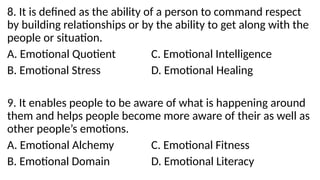 8. It is defined as the ability of a person to command respect
by building relationships or by the ability to get along with the
people or situation.
A. Emotional Quotient C. Emotional Intelligence
B. Emotional Stress D. Emotional Healing
9. It enables people to be aware of what is happening around
them and helps people become more aware of their as well as
other people’s emotions.
A. Emotional Alchemy C. Emotional Fitness
B. Emotional Domain D. Emotional Literacy
 