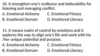 10. It strengthen one’s resilience and believability for
listening and managing conflict.
A. Emotional Alchemy C. Emotional Fitness
B. Emotional Domain D. Emotional Literacy
11. It means realm of control by emotions and it
explores the way to align one’s life and work with his
/her unique potential and purpose.
A. Emotional Alchemy C. Emotional Fitness
B. Emotional Domain D. Emotional Literacy
 