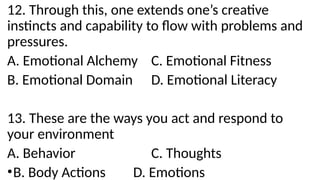 12. Through this, one extends one’s creative
instincts and capability to flow with problems and
pressures.
A. Emotional Alchemy C. Emotional Fitness
B. Emotional Domain D. Emotional Literacy
13. These are the ways you act and respond to
your environment
A. Behavior C. Thoughts
•B. Body Actions D. Emotions
 
