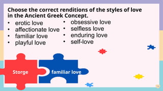 19
Choose the correct renditions of the styles of love
in the Ancient Greek Concept.
Storge
• erotic love
• affectionate love
• familiar love
• playful love
• obsessive love
• selfless love
• enduring love
• self-love
familiar love
 