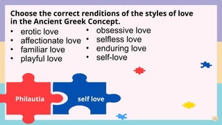 23
Choose the correct renditions of the styles of love
in the Ancient Greek Concept.
Philautia
• erotic love
• affectionate love
• familiar love
• playful love
• obsessive love
• selfless love
• enduring love
• self-love
self love
 