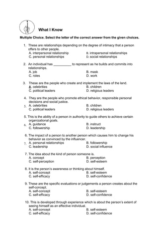What I Know
Multiple Choice. Select the letter of the correct answer from the given choices.
1. These are relationships depending on the degree of intimacy that a person
offers to other people.
A. interpersonal relationship B. intrapersonal relationships
C. personal relationships D. social relationships
2. An individual has __________ to represent as he builds and commits into
relationships.
A. job B. mask
C. roles D. work
3. These are the people who create and implement the laws of the land.
A. celebrities B. children
4.
C. political leaders D. religious leaders
4. They are the people who promote ethical behavior, responsible personal
decisions and social justice.
A. celebrities B. children
5.
C. political leaders D. religious leaders
5. This is the ability of a person in authority to guide others to achieve certain
organizational goals.
A. guidance B. instruct
6.
C. followership D. leadership
6. The impact of a person to another person which causes him to change his
behavior as convinced by the influencer.
A. personal relationships B. followership
7.
C. leadership D. social influence
7. The idea about the kind of person someone is.
A. concept B. perception
C. self-perception D. self-esteem
8. It is the person’s awareness or thinking about himself.
A. self-concept B. self-esteem
C. self-efficacy D. self-confidence
9. These are the specific evaluations or judgements a person creates about the
self-concept.
A. self-concept B. self-esteem
C. self-efficacy D. self-confidence
10. This is developed through experience which is about the person’s extent of
seeing himself as an effective individual.
A. self-concept B. self-esteem
C. self-efficacy D. self-confidence
 