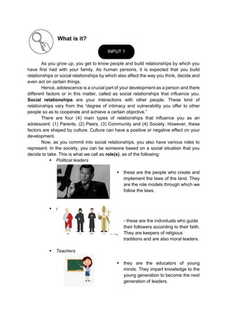 What is it?
As you grow up, you get to know people and build relationships by which you
have first had with your family. As human persons, it is expected that you build
relationships or social relationships by which also affect the way you think, decide and
even act on certain things.
Hence, adolescence is a crucial part of your development as a person and there
different factors or in this matter, called as social relationships that influence you.
Social relationships are your interactions with other people. These kind of
relationships vary from the “degree of intimacy and vulnerability you offer to other
people so as to cooperate and achieve a certain objective.”
There are four (4) main types of relationships that influence you as an
adolescent: (1) Parents, (2) Peers, (3) Community and (4) Society. However, these
factors are shaped by culture. Culture can have a positive or negative effect on your
development.
Now, as you commit into social relationships, you also have various roles to
represent. In the society, you can be someone based on a social situation that you
decide to take. This is what we call as role(s), as of the following:
 Political leaders
 these are the people who create and
implement the laws of the land. They
are the role models through which we
follow the laws.
 Religious leaders
- - - these are the individuals who guide
their followers according to their faith.
they They are keepers of religious
traditions and are also moral leaders.
 Teachers
 they are the educators of young
minds. They impart knowledge to the
young generation to become the next
generation of leaders.
INPUT 1
 