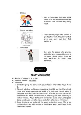  Children
 they are the ones that need to be
cared more and ensured that they are
supported with services they mostly
need.
 Church members
 they are the people who commit to
practice their faith. They let their faith
grow and carry out their faith
traditions.
 Celebrities
 they are the people who promote
ethical behavior, responsible personal
decisions, social justice. They are
also expected to show good
behaviors.
TRUST WALK GAME
A. Number of players: 2 or by pair
B. Materials needed: blindfolds
C. Directions:
1. Divide the group into pairs; each group chooses who will be Player A and
B.
2. Player A will close her/his eyes (or put on a blindfold) and then Player B will
guide A on a journey around the space. (Depending on comfort levels, B
can place a hand on each of A’s shoulders, one arm around A’s shoulders
and/or hold A’s inside arm/wrist/hand in order to guide them physically as
well as verbally.) Player B should try and explore levels, tempo, and space,
being sure to vary how s/he moves and where s/he moves in the room.
3. Once directions are explained the group begins their work. After a set
number of minutes, switch roles so that Player A can lead Player B and
repeat the process.
ACTIVITY 2
 