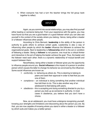 4. When everyone has had a turn the teacher brings the full group back
together to reflect.
Again, as you commit into social relationships, you may also find yourself
either leading or someone being led. From your experience with the game, you may
have found out that you are a good leader or a good follower which you can also see
yourself in the context of the society where you belong. Hence, being either a leader
or a follower influences other people.
According to Chris Bernard, leadership is the ability of the person in
authority to guide others to achieve certain goals. Leadership is also a way of
influencing other people by which the leader influence the followers to achieve the
organizational goals. Next to leadership is followership which is the act or condition
of following a leader. Being a follower is not passive, one must be a critical thinker
and interactive in the act of helping the leader achieve the goal. Thus, the leader and
the follower need each other; there is a dynamic relationship of mutual benefit and
support between them.
Nevertheless, being either a leader or follower gives you the opportunity
to influence people around you. Social influence is the impact of a person to another
person which causes the latter to change his behavior as convinced by the influencer.
Some social influences are known as:
 conformity - is behaving as others do. This is desiring to belong to
peers and seek their approval in order to feel that you are
one of them.
 compliance – an individual is doing something that another individual
has told them to do. This is also another way of an
adolescent to feel belong with peers.
 obedience – this is accepting and doing something directed to you by a
person you look up as someone in authority. In most
cases in obedience, you believe that you don’t have a
choice.
Now, as an adolescent, you must have undergone recognizing yourself,
knowing your strengths and limitations and discovering about the person you are. By
that, you are now capable of knowing where you stand in either a leader or a follower
by which suits and makes you a better person.
INPUT 2
 