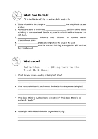 What I have learned?
Fill in the blanks with the correct words for each note.
1. Social influence is the change in __________________ that one person causes
another.
2. Adolescents tend to inclined to ___________________ because of the desire
to belong to peers and seek friends’ approval in order to feel that they are one
with them.
3. __________________ influence their followers to achieve certain
organizational goals.
4. __________________ create and implement the laws of the land.
5. __________________ must be ensured that they are supported with services
they mostly need.
What’s more?
Reflection . . . (Going back to the
Trust Walk Game)
 Which did you prefer—leading or being led? Why?
______________________________________________________________
______________________________________________________________
______________________________________________________________
 What responsibilities did you have as the leader? As the person being led?
______________________________________________________________
______________________________________________________________
______________________________________________________________
 What does it take to trust someone to lead you? What does it take to be
trustworthy leader?
______________________________________________________________
______________________________________________________________
______________________________________________________________
 How might these ideas inform our larger class inquiry?
______________________________________________________________
______________________________________________________________
______________________________________________________________
 