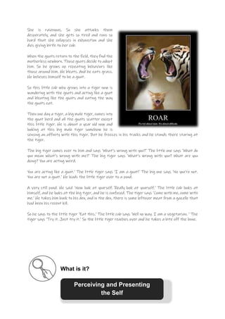 She is ravenous. So she attacks them
desperately, and she gets so tired and runs so
hard that she collapses in exhaustion and she
dies giving birth to her cub.
When the goats return to the field, they find the
motherless newborn. Those goats decide to adopt
him. So he grows up repeating behaviors like
those around him. He bleats. And he eats grass.
He believes himself to be a goat.
So this little cub who grows into a tiger now is
wandering with the goats and acting like a goat
and bleating like the goats and eating the way
the goats eat.
Then one day a tiger, a big male tiger, comes into
the goat herd and all the goats scatter except
this little tiger. He is about a year old now and
looking at this big male tiger somehow he is
sensing an affinity with this tiger. But he freezes in his tracks and he stands there staring at
the tiger.
The big tiger comes over to him and says ‘What’s wrong with you?’ The little one says ‘What do
you mean what’s wrong with me?’ The big tiger says ‘What’s wrong with you? What are you
doing? You are acting weird.
You are acting like a goat.’ The little tiger says ‘I am a goat!’ The big one says ‘No you’re not.
You are not a goat.’ He leads the little tiger over to a pond.
A very still pond. He said ‘Now look at yourself. Really look at yourself.’ The little cub looks at
himself, and he looks at the big tiger, and he is confused. The tiger says ‘Come with me, come with
me.’ He takes him back to his den, and in the den, there is some leftover meat from a gazelle that
had been his recent kill.
So he says to the little tiger ‘Eat this.’ The little cub says ‘Well no way. I am a vegetarian. ‘ The
tiger says ‘Try it. Just try it.’ So the little tiger reaches over and he takes a bite off the bone.
What is it?
Perceiving and Presenting
the Self
 