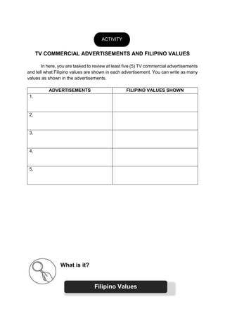 TV COMMERCIAL ADVERTISEMENTS AND FILIPINO VALUES
In here, you are tasked to review at least five (5) TV commercial advertisements
and tell what Filipino values are shown in each advertisement. You can write as many
values as shown in the advertisements.
ADVERTISEMENTS FILIPINO VALUES SHOWN
1.
2.
3.
4.
5.
What is it?
ACTIVITY
Filipino Values
 