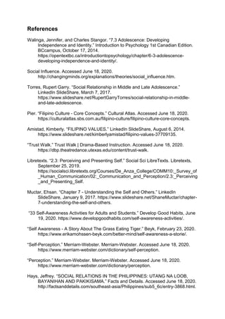 References
Walinga, Jennifer, and Charles Stangor. “7.3 Adolescence: Developing
Independence and Identity.” Introduction to Psychology 1st Canadian Edition.
BCcampus, October 17, 2014.
https://opentextbc.ca/introductiontopsychology/chapter/6-3-adolescence-
developing-independence-and-identity/.
Social Influence. Accessed June 18, 2020.
http://changingminds.org/explanations/theories/social_influence.htm.
Torres, Rupert Garry. “Social Relationship in Middle and Late Adolescence.”
LinkedIn SlideShare, March 7, 2017.
https://www.slideshare.net/RupertGarryTorres/social-relationship-in-middle-
and-late-adolescence.
Pier. “Filipino Culture - Core Concepts.” Cultural Atlas. Accessed June 18, 2020.
https://culturalatlas.sbs.com.au/filipino-culture/filipino-culture-core-concepts.
Amistad, Kimberly. “FILIPINO VALUES.” LinkedIn SlideShare, August 6, 2014.
https://www.slideshare.net/kimberlyamistad/filipino-values-37709135.
“Trust Walk.” Trust Walk | Drama-Based Instruction. Accessed June 18, 2020.
https://dbp.theatredance.utexas.edu/content/trust-walk.
Libretexts. “2.3: Perceiving and Presenting Self.” Social Sci LibreTexts. Libretexts,
September 25, 2019.
https://socialsci.libretexts.org/Courses/De_Anza_College/COMM10:_Survey_of
_Human_Communication/02:_Communication_and_Perception/2.3:_Perceiving
_and_Presenting_Self.
Muctar, Ehsan. “Chapter 7 - Understanding the Self and Others.” LinkedIn
SlideShare, January 9, 2017. https://www.slideshare.net/ShaneMuctar/chapter-
7-understanding-the-self-and-others.
“33 Self-Awareness Activities for Adults and Students.” Develop Good Habits, June
19, 2020. https://www.developgoodhabits.com/self-awareness-activities/.
“Self Awareness - A Story About The Grass Eating Tiger.” Beyk, February 23, 2020.
https://www.erikamohssen-beyk.com/better-mind/self-awareness-a-storie/.
“Self-Perception.” Merriam-Webster. Merriam-Webster. Accessed June 18, 2020.
https://www.merriam-webster.com/dictionary/self-perception.
“Perception.” Merriam-Webster. Merriam-Webster. Accessed June 18, 2020.
https://www.merriam-webster.com/dictionary/perception.
Hays, Jeffrey. “SOCIAL RELATIONS IN THE PHILIPPINES: UTANG NA LOOB,
BAYANIHAN AND PAKIKISAMA.” Facts and Details. Accessed June 18, 2020.
http://factsanddetails.com/southeast-asia/Philippines/sub5_6c/entry-3868.html.
 