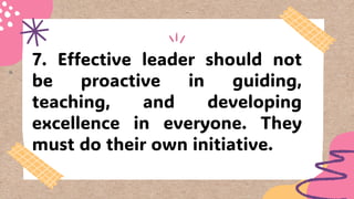 7. Effective leader should not
be proactive in guiding,
teaching, and developing
excellence in everyone. They
must do their own initiative.
 