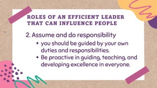 2. Assume and do responsibility
ROLES OF AN EFFICIENT LEADER
THAT CAN INFLUENCE PEOPLE
▪ you should be guided by your own
duties and responsibilities.
▪ Be proactive in guiding, teaching, and
developing excellence in everyone.
 