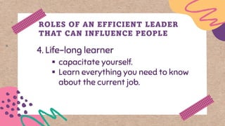 4. Life-long learner
ROLES OF AN EFFICIENT LEADER
THAT CAN INFLUENCE PEOPLE
▪ capacitate yourself.
▪ Learn everything you need to know
about the current job.
 