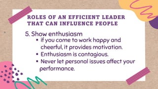 5. Show enthusiasm
ROLES OF AN EFFICIENT LEADER
THAT CAN INFLUENCE PEOPLE
▪ if you come to work happy and
cheerful, it provides motivation.
▪ Enthusiasm is contagious.
▪ Never let personal issues affect your
performance.
 