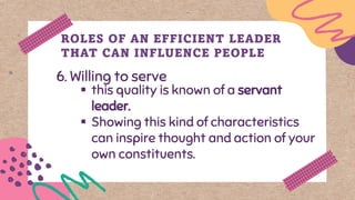 6. Willing to serve
ROLES OF AN EFFICIENT LEADER
THAT CAN INFLUENCE PEOPLE
▪ this quality is known of a servant
leader.
▪ Showing this kind of characteristics
can inspire thought and action of your
own constituents.
 