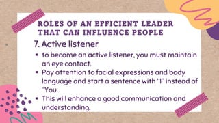 7. Active listener
ROLES OF AN EFFICIENT LEADER
THAT CAN INFLUENCE PEOPLE
▪ to become an active listener, you must maintain
an eye contact.
▪ Pay attention to facial expressions and body
language and start a sentence with “I” instead of
“You.
▪ This will enhance a good communication and
understanding.
 