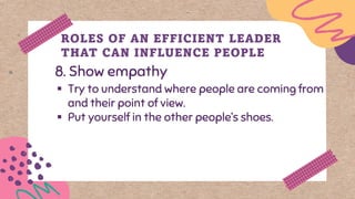 8. Show empathy
ROLES OF AN EFFICIENT LEADER
THAT CAN INFLUENCE PEOPLE
▪ Try to understand where people are coming from
and their point of view.
▪ Put yourself in the other people’s shoes.
 