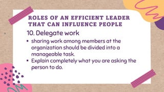 10. Delegate work
ROLES OF AN EFFICIENT LEADER
THAT CAN INFLUENCE PEOPLE
▪ sharing work among members at the
organization should be divided into a
manageable task.
▪ Explain completely what you are asking the
person to do.
 