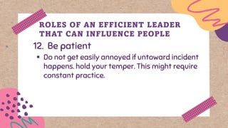 12. Be patient
ROLES OF AN EFFICIENT LEADER
THAT CAN INFLUENCE PEOPLE
▪ Do not get easily annoyed if untoward incident
happens. hold your temper. This might require
constant practice.
 