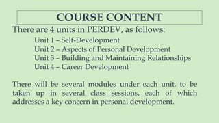 COURSE CONTENT
There are 4 units in PERDEV, as follows:
Unit 1 – Self-Development
Unit 2 – Aspects of Personal Development
Unit 3 – Building and Maintaining Relationships
Unit 4 – Career Development
There will be several modules under each unit, to be
taken up in several class sessions, each of which
addresses a key concern in personal development.
 