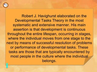 Robert J. Havighurst elaborated on the
Developmental Tasks Theory in the most
systematic and extensive manner. His main
assertion is that development is continuous
throughout the entire lifespan, occurring in stages,
where the individual moves from one stage to the
next by means of successful resolution of problems
or performance of developmental tasks. These
tasks are those that are typically encountered by
most people in the culture where the individual
belongs.
 
