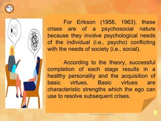 For Erikson (1958, 1963), these
crises are of a psychosocial nature
because they involve psychological needs
of the individual (i.e., psycho) conflicting
with the needs of society (i.e., social).
According to the theory, successful
completion of each stage results in a
healthy personality and the acquisition of
basic virtues. Basic virtues are
characteristic strengths which the ego can
use to resolve subsequent crises.
 