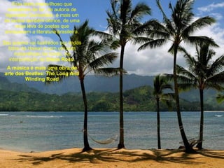 Este texto maravilhoso que acabamos de ler, de autoria de Aguinaldo Guimarães, é mais um de tantos também ótimos, de uma nova leva de poetas que enriquecem a literatura brasileira. Seu poema vai ilustrados por lindas fotos do Hawaí e com um som maravilhoso de fundo, na interpretação de  Diana Ross. A música é mais uma obra de arte dos Beatles: The Long And Winding Road 