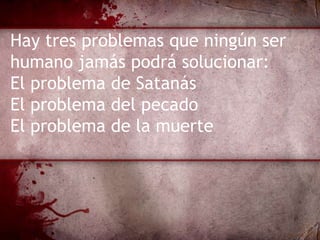 Hay tres problemas que ningún ser
humano jamás podrá solucionar:
El problema de Satanás
El problema del pecado
El problema de la muerte
 