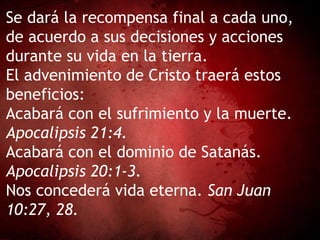 Se dará la recompensa final a cada uno,
de acuerdo a sus decisiones y acciones
durante su vida en la tierra.
El advenimiento de Cristo traerá estos
beneficios:
Acabará con el sufrimiento y la muerte.
Apocalipsis 21:4.
Acabará con el dominio de Satanás.
Apocalipsis 20:1-3.
Nos concederá vida eterna. San Juan
10:27, 28.
 