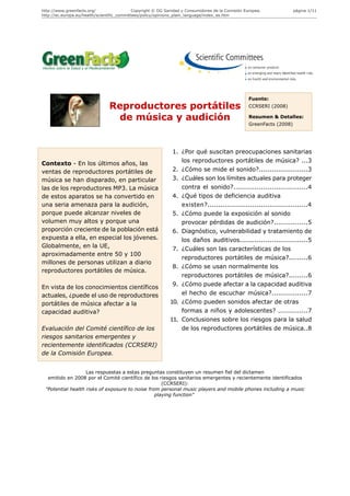 http://www.greenfacts.org/                   Copyright © DG Sanidad y Consumidores de la Comisión Europea.              página 1/11
http://ec.europa.eu/health/scientific_committees/policy/opinions_plain_language/index_es.htm




                                                                                                    Fuente:
                                Reproductores portátiles                                            CCRSERI (2008)

                                 de música y audición                                               Resumen & Detalles:
                                                                                                    GreenFacts (2008)




                                                               1. ¿Por qué suscitan preocupaciones sanitarias
Contexto - En los últimos años, las                               los reproductores portátiles de música? ...3
ventas de reproductores portátiles de                          2. ¿Cómo se mide el sonido?.......................3
música se han disparado, en particular                         3. ¿Cuáles son los límites actuales para proteger
las de los reproductores MP3. La música                           contra el sonido?...................................4
de estos aparatos se ha convertido en                          4. ¿Qué tipos de deficiencia auditiva
una seria amenaza para la audición,                               existen?...............................................4
porque puede alcanzar niveles de                               5. ¿Cómo puede la exposición al sonido
volumen muy altos y porque una                                    provocar pérdidas de audición?................5
proporción creciente de la población está                      6. Diagnóstico, vulnerabilidad y tratamiento de
expuesta a ella, en especial los jóvenes.                         los daños auditivos................................5
Globalmente, en la UE,
                                                               7. ¿Cuáles son las características de los
aproximadamente entre 50 y 100
                                                                  reproductores portátiles de música?.........6
millones de personas utilizan a diario
                                                               8. ¿Cómo se usan normalmente los
reproductores portátiles de música.
                                                                  reproductores portátiles de música?.........6
                                                               9. ¿Cómo puede afectar a la capacidad auditiva
En vista de los conocimientos científicos
actuales, ¿puede el uso de reproductores                          el hecho de escuchar música?.................7
portátiles de música afectar a la                             10. ¿Cómo pueden sonidos afectar de otras
capacidad auditiva?                                               formas a niños y adolescentes? ..............7
                                                              11. Conclusiones sobre los riesgos para la salud
Evaluación del Comité científico de los                           de los reproductores portátiles de música..8
riesgos sanitarios emergentes y
recientemente identificados (CCRSERI)
de la Comisión Europea.


                   Las respuestas a estas preguntas constituyen un resumen fiel del dictamen
  emitido en 2008 por el Comité científico de los riesgos sanitarios emergentes y recientemente identificados
                                                    (CCRSERI):
 "Potential health risks of exposure to noise from personal music players and mobile phones including a music
                                                 playing function"
 
