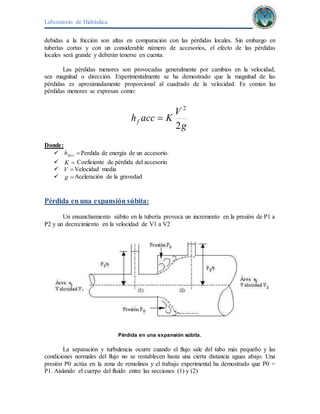 Laboratorio de Hidráulica 
debidas a la fricción son altas en comparación con las pérdidas locales. Sin embargo en 
tuberías cortas y con un considerable número de accesorios, el efecto de las pérdidas 
locales será grande y deberán tenerse en cuenta. 
Las pérdidas menores son provocadas generalmente por cambios en la velocidad, 
sea magnitud o dirección. Experimentalmente se ha demostrado que la magnitud de las 
pérdidas es aproximadamente proporcional al cuadrado de la velocidad. Es común las 
pérdidas menores se expresan como: 
g 
V 
K acc h f 2 
2 
 
Donde: 
  facc h Perdida de energía de un accesorio. 
  K Coeficiente de pérdida del accesorio 
  V Velocidad media 
  g Aceleración de la gravedad 
Pérdida en una expansión súbita: 
Un ensanchamiento súbito en la tubería provoca un incremento en la presión de P1 a 
P2 y un decrecimiento en la velocidad de V1 a V2 
Pérdida en una expansión súbita. 
La separación y turbulencia ocurre cuando el flujo sale del tubo más pequeño y las 
condiciones normales del flujo no se restablecen hasta una cierta distancia aguas abajo. Una 
presión P0 actúa en la zona de remolinos y el trabajo experimental ha demostrado que P0 = 
P1. Aislando el cuerpo del fluido entre las secciones (1) y (2) 
 