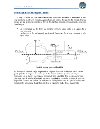 Laboratorio de Hidráulica 
Pérdida en una contracción súbita: 
El flujo a través de una contracción súbita usualmente involucra la formación de una 
vena contracta en el tubo pequeño, aguas abajo del cambio de sección. La pérdida total de 
energía en una contracción súbita se debe a dos pérdidas menores separadamente. Éstas son 
causadas por: 
 La convergencia de las líneas de corriente del tubo aguas arriba a la sección de la 
vena contracta. 
 La divergencia de las líneas de corriente de la sección de la vena contracta al tubo 
aguas abajo 
Pérdida en una contracción súbita. 
El proceso de convertir carga de presión en carga de velocidad es bastante eficaz, de ahí 
que la pérdida de carga de la sección (1) hasta la vena contracta (sección de mayor 
contracción en el chorro) sea pequeña comparada con la pérdida de la sección de la vena 
contracta hasta la sección (2), donde una carga de velocidad se vuelve a convertir en carga 
de presión. Por esto una estimación satisfactoria de la pérdida total hL , puede establecerse 
considerando únicamente la pérdida debida a la expansión de las líneas de corriente 
 