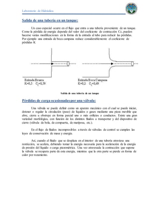 Laboratorio de Hidráulica 
Salida de una tubería en un tanque: 
Un caso especial ocurre en el flujo que entra a una tubería proveniente de un tanque. 
Como la pérdida de energía depende del valor del coeficiente de contracción Cc, pueden 
hacerse varias modificaciones en la forma de la entrada al tubo para reducir las pérdidas. 
Por ejemplo una entrada de boca campana reduce considerablemente el coeficiente de 
pérdidas K 
Salida de una tubería de un tanque 
Pérdidas de carga ocasionadas por una válvula: 
Una válvula se puede definir como un aparato mecánico con el cual se puede iniciar, 
detener o regular la circulación (paso) de líquidos o gases mediante una pieza movible que 
abre, cierra u obstruye en forma parcial uno o más orificios o conductos. Existe una gran 
variedad morfológica, con función de los distintos fluidos a transportar y del dispositivo de 
cierre (válvula de bola, de compuerta, de mariposa, etc.). 
En el flujo de fluidos incompresibles a través de válvulas de control se cumplen las 
leyes de conservación de masa y energía. 
Así, cuando el fluido que se desplaza en el interior de una tubería atraviesa una 
restricción, se acelera, debiendo tomar la energía necesaria para la aceleración de la energía 
de presión del líquido o carga piezométrica. Una vez atravesada la contracción que supone 
la válvula se recupera parte de esta energía, mientras que la otra parte se pierde en forma de 
calor por rozamiento. 
 