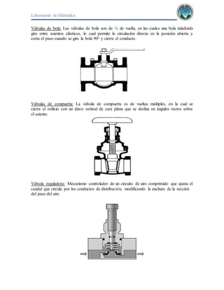 Laboratorio de Hidráulica 
Válvulas de bola: Las válvulas de bola son de ¼ de vuelta, en las cuales una bola taladrada 
gira entre asientos elásticos, lo cual permite la circulación directa en la posición abierta y 
corta el paso cuando se gira la bola 90° y cierra el conducto. 
Válvulas de compuerta: La válvula de compuerta es de vueltas múltiples, en la cual se 
cierra el orificio con un disco vertical de cara plana que se desliza en ángulos rectos sobre 
el asiento. 
Válvula reguladora: Mecanismo controlador de un circuito de aire comprimido que ajusta el 
caudal que circula por los conductos de distribución, modificando la anchura de la sección 
del paso del aire. 
 