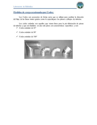 Laboratorio de Hidráulica 
Pérdidas de carga ocasionadas por Codos: 
Los Codos son accesorios de forma curva que se utilizan para cambiar la dirección 
del flujo de las líneas tantos grados como lo especifiquen los planos o dibujos de tuberías. 
Los codos estándar son aquellos que vienen listos para la pre-fabricación de piezas 
de tuberías y que son fundidos en una sola pieza con características especificas y son: 
 Codos estándar de 45° 
 Codos estándar de 90° 
 Codos estándar de 180° 
 