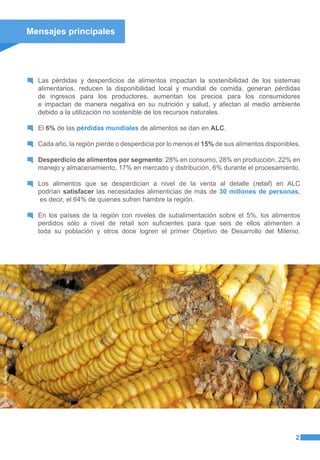 Mensajes principales
Las pérdidas y desperdicios de alimentos impactan la sostenibilidad de los sistemas
alimentarios, reducen la disponibilidad local y mundial de comida, generan pérdidas
de ingresos para los productores, aumentan los precios para los consumidores
e impactan de manera negativa en su nutrición y salud, y afectan al medio ambiente
debido a la utilización no sostenible de los recursos naturales.
El 6% de las pérdidas mundiales de alimentos se dan en ALC.
Cada año, la región pierde o desperdicia por lo menos el 15% de sus alimentos disponibles.
Desperdicio de alimentos por segmento: 28% en consumo, 28% en producción, 22% en
manejo y almacenamiento, 17% en mercado y distribución, 6% durante el procesamiento.
Los alimentos que se desperdician a nivel de la venta al detalle (retail) en ALC
podrían satisfacer las necesidades alimenticias de más de 30 millones de personas,
es decir, el 64% de quienes sufren hambre la región.
En los países de la región con niveles de subalimentación sobre el 5%, los alimentos
perdidos sólo a nivel de retail son suficientes para que seis de ellos alimenten a
toda su población y otros doce logren el primer Objetivo de Desarrollo del Milenio.
2
©FAO/S.Goodbody
 