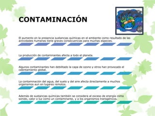 CONTAMINACIÓN 
El aumento en la presencia sustancias químicas en el ambiente como resultado de las 
actividades humanas tiene graves consecuencias para muchas especies. 
La producción de contaminantes afecta a todo el planeta. 
Algunos contaminantes han debilitado la capa de ozono y otros han provocado el 
calentamiento global. 
La contaminación del agua, del suelo y del aire afecta directamente a muchos 
organismos aun en lugares remotos. 
Además de sustancias químicas también se considera al exceso de energía como 
sonido, calor o luz como un contaminante, y a los organismos transgénicos. 
 