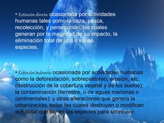 • Extinción directa: ocasionada por actividades
humanas tales como la caza, pesca,
recolección, y persecución, las cuales
generan por la magnitud de su impacto, la
eliminación total de una o varias
especies.
• Extinción indirecta: ocasionada por actividades humanas
como la deforestación, sobrepastoreo, erosión, etc.
(destrucción de la cobertura vegetal y de los suelos);
la contaminación (terrestre, o de aguas marionas o
continentales); y otras alteraciones que genera la
urbanización, todas las cuales destruyen o modifican
el hábitat que tienen las especies para sobrevivir.
 