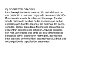 C). SOBREEXPLOTACIÓN
La sobreexplotación es la extracción de individuos de
una población a una tasa mayor a la de su reproducción.
Cuando esto sucede la población disminuye. Esta ha
sido la historia de muchas de las especies que se han
explotado por distintas razones: las ballenas, los peces,
venados, cactos, orquídeas. Muchas de ellas ahora se
encuentran en peligro de extinción. Algunas especies
son más vulnerables que otras por sus características
biológicas como: distribución restringida, abundancia
baja, tasa alta de mortalidad, tasa reproductiva baja, alta
congregación de la población, entre otras.
 